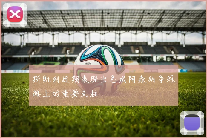 斯凯利近期表现出色成阿森纳争冠路上的重要支柱