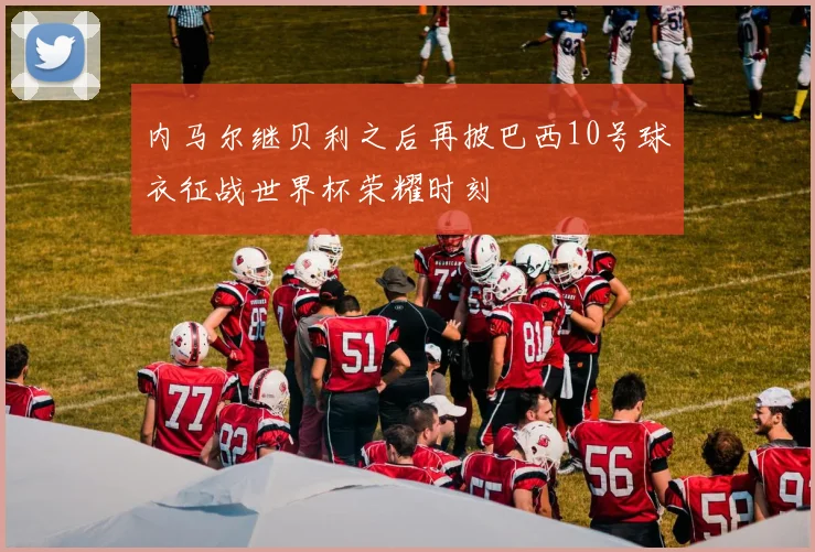 内马尔继贝利之后再披巴西10号球衣征战世界杯荣耀时刻