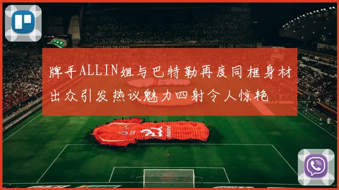 牌手ALLIN姐与巴特勒再度同框身材出众引发热议魅力四射令人惊艳