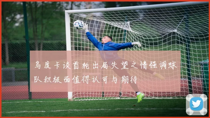 乌度卡谈首轮出局失望之情强调球队积极面值得认可与期待