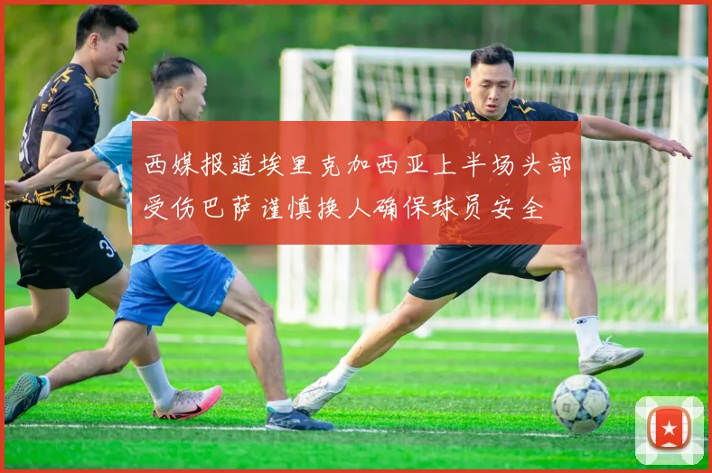 西媒报道埃里克加西亚上半场头部受伤巴萨谨慎换人确保球员安全