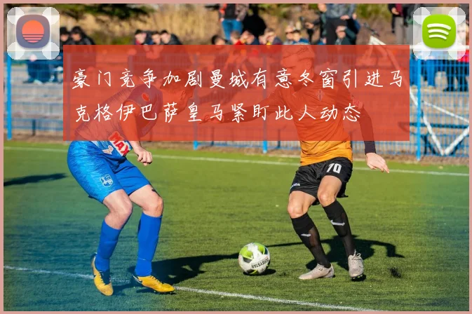 豪门竞争加剧曼城有意冬窗引进马克格伊巴萨皇马紧盯此人动态