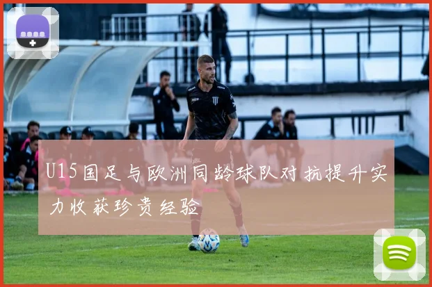 U15国足与欧洲同龄球队对抗提升实力收获珍贵经验