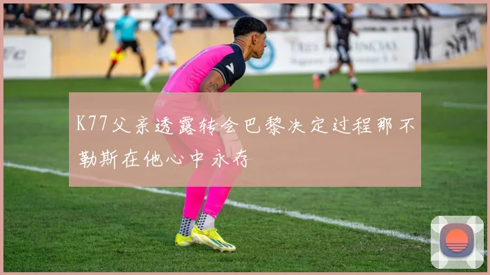 K77父亲透露转会巴黎决定过程那不勒斯在他心中永存