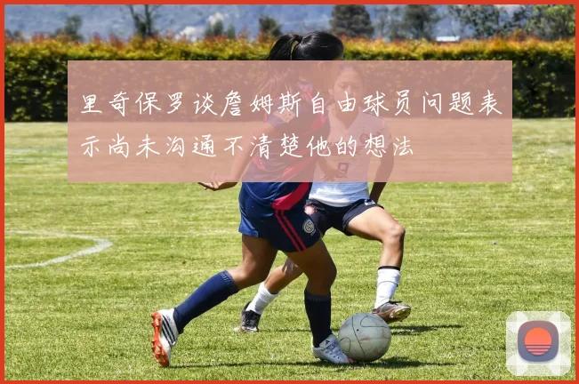 里奇保罗谈詹姆斯自由球员问题表示尚未沟通不清楚他的想法