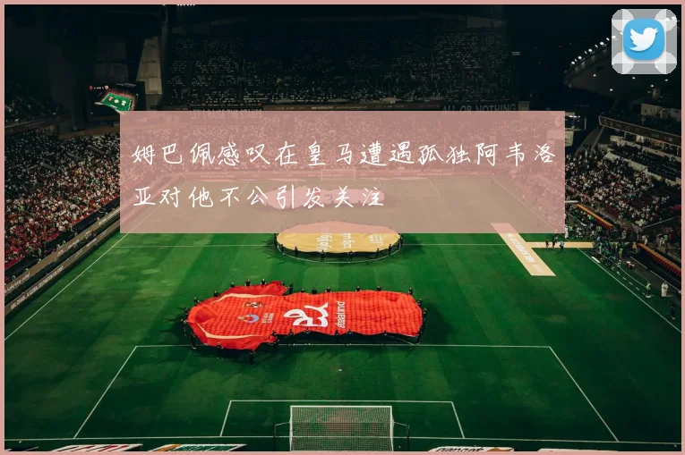 姆巴佩感叹在皇马遭遇孤独阿韦洛亚对他不公引发关注