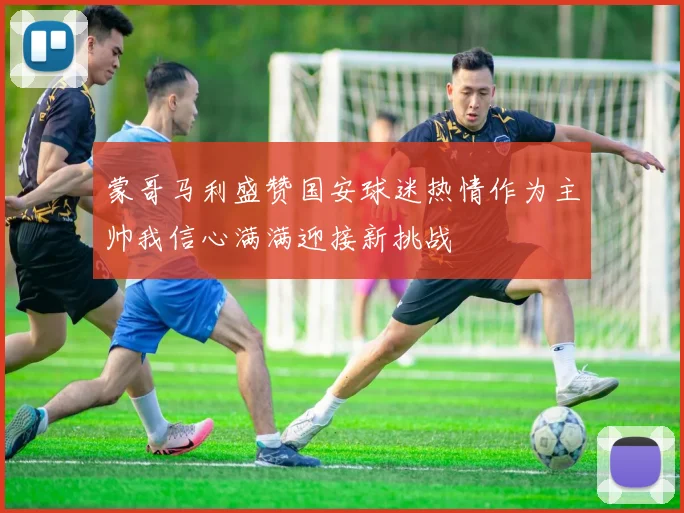 蒙哥马利盛赞国安球迷热情作为主帅我信心满满迎接新挑战