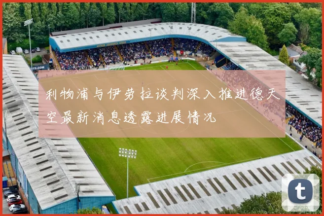 利物浦与伊劳拉谈判深入推进德天空最新消息透露进展情况